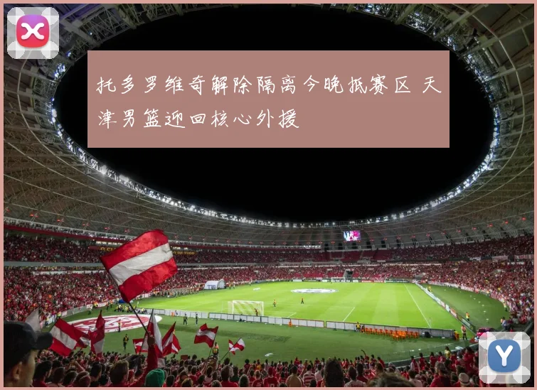 托多罗维奇解除隔离今晚抵赛区 天津男篮迎回核心外援