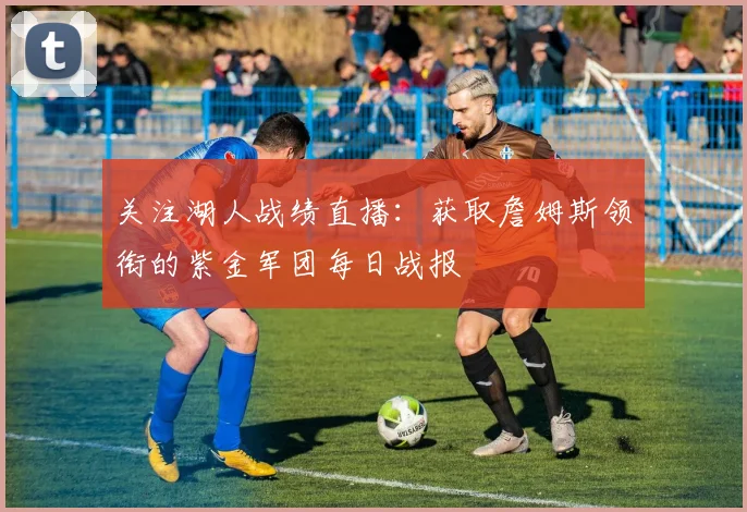 关注湖人战绩直播：获取詹姆斯领衔的紫金军团每日战报