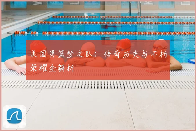 美国男篮梦之队:传奇历史与不朽荣耀全解析