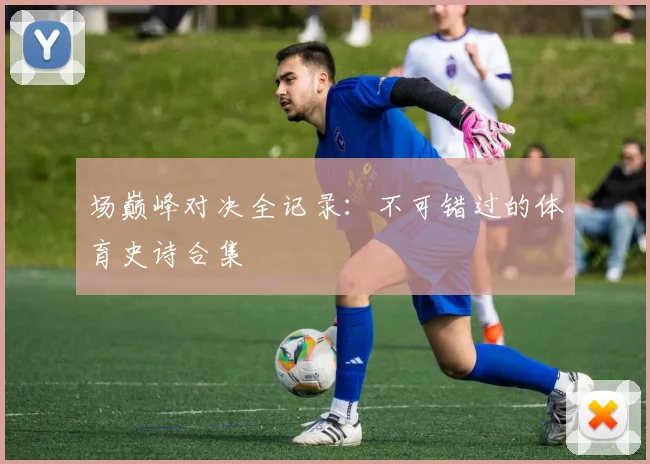 场巅峰对决全记录：不可错过的体育史诗合集
