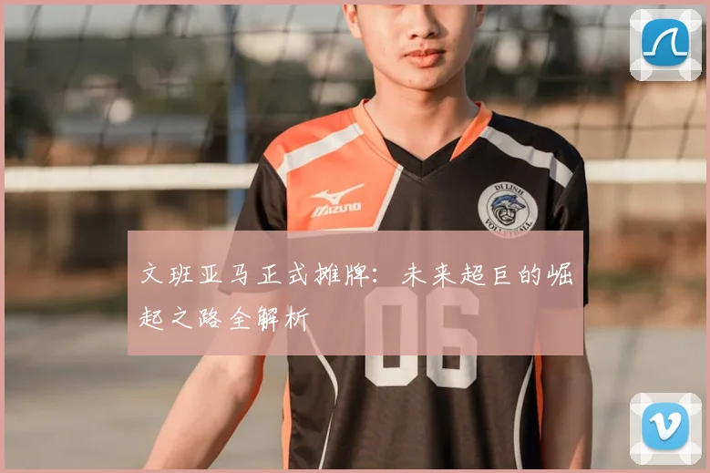 文班亚马正式摊牌：未来超巨的崛起之路全解析