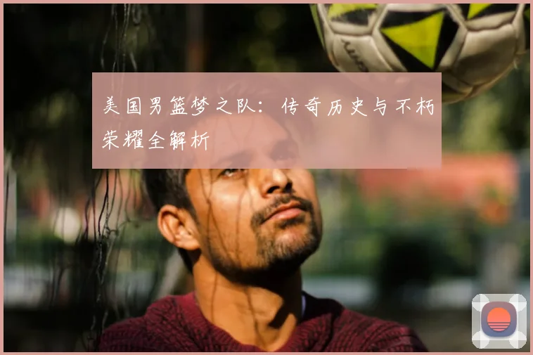 美国男篮梦之队：传奇历史与不朽荣耀全解析