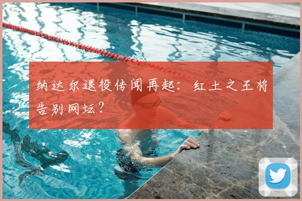 纳达尔退役传闻再起：红土之王将告别网坛？