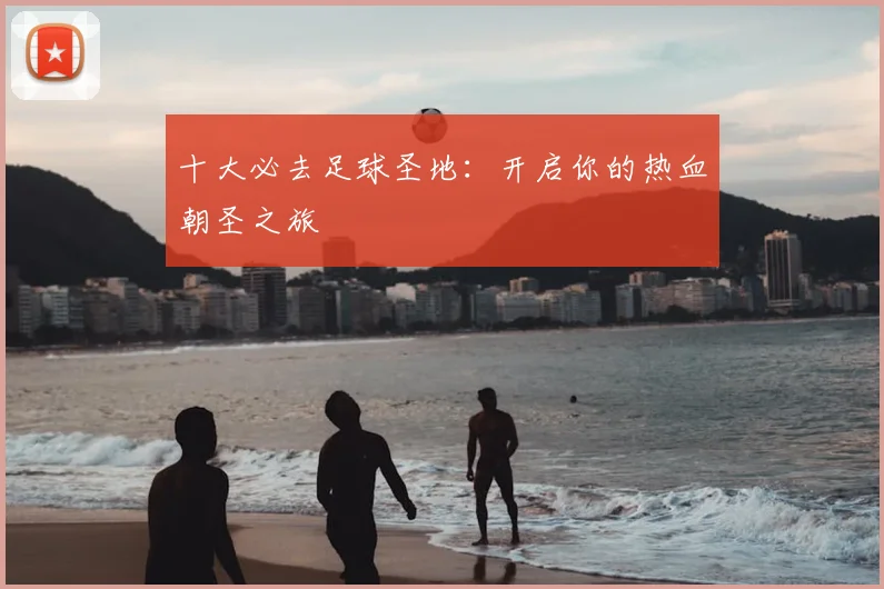 十大必去足球圣地:开启你的热血朝圣之旅