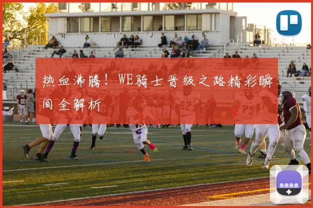 热血沸腾!WE骑士晋级之路精彩瞬间全解析