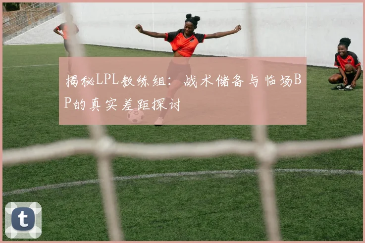 揭秘LPL教练组：战术储备与临场BP的真实差距探讨