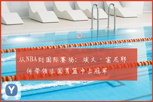 从NBA到国际赛场:埃文·富尼耶如何带领法国男篮冲击冠军