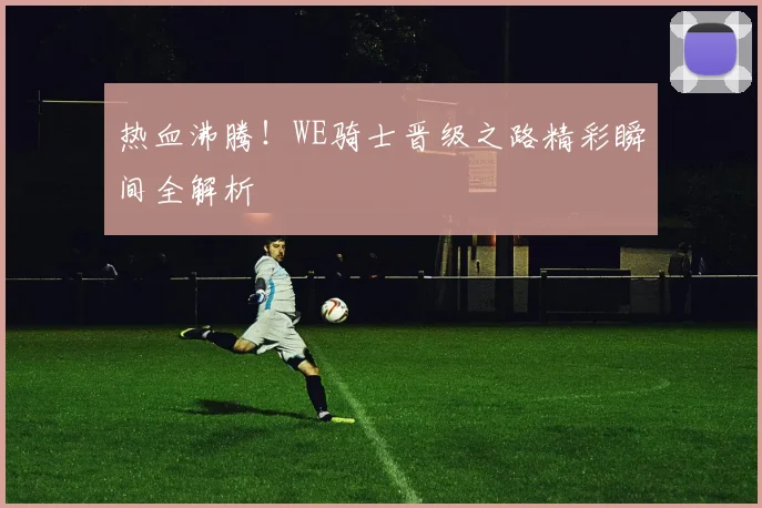 热血沸腾!WE骑士晋级之路精彩瞬间全解析