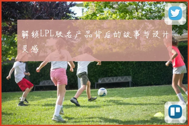 解锁LPL联名产品背后的故事与设计灵感