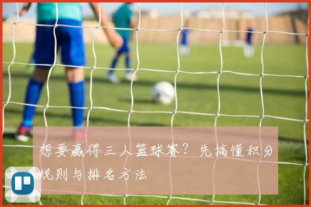 想要赢得三人篮球赛？先搞懂积分规则与排名方法