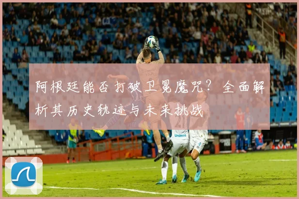 阿根廷能否打破卫冕魔咒?全面解析其历史轨迹与未来挑战