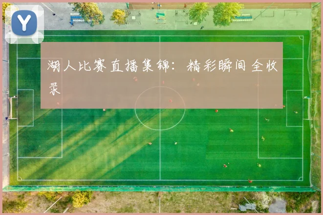 湖人比赛直播集锦：精彩瞬间全收录