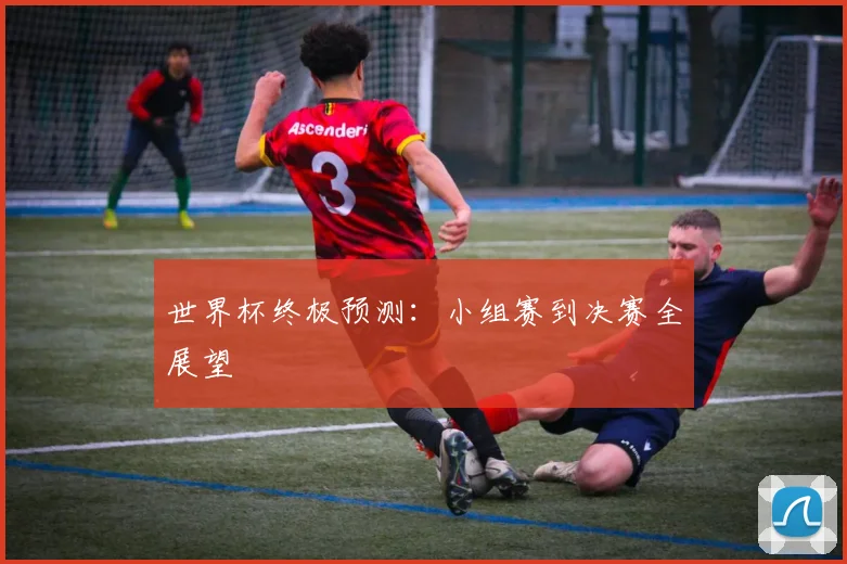 世界杯终极预测:小组赛到决赛全展望